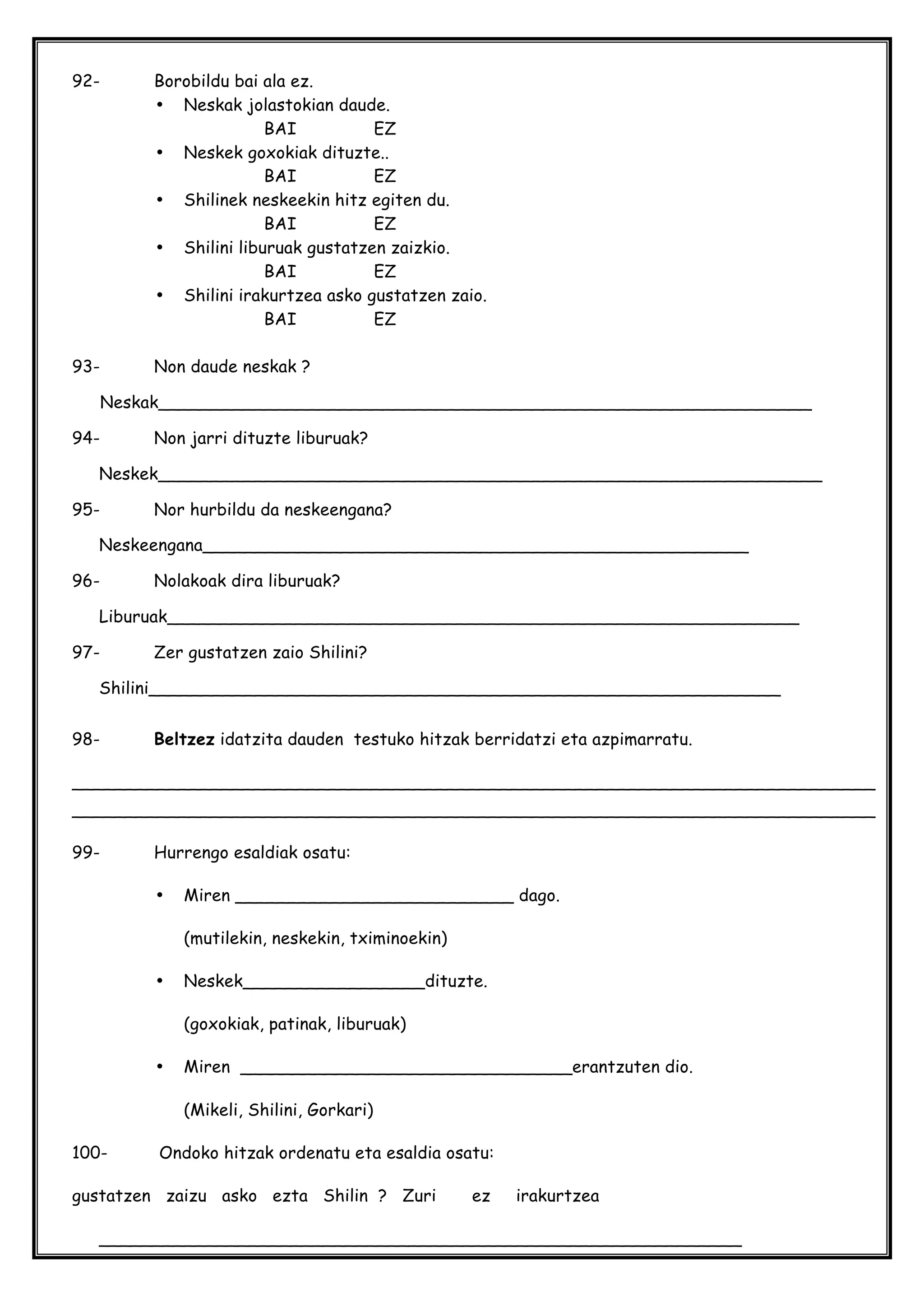 92- Borobildu bai ala ez.
• Neskak jolastokian daude.
BAI EZ
• Neskek goxokiak dituzte..
BAI EZ
• Shilinek neskeekin hitz egiten du.
BAI EZ
• Shilini liburuak gustatzen zaizkio.
BAI EZ
• Shilini irakurtzea asko gustatzen zaio.
BAI EZ
93- Non daude neskak ?
Neskak_____________________________________________________________
94- Non jarri dituzte liburuak?
Neskek______________________________________________________________
95- Nor hurbildu da neskeengana?
Neskeengana___________________________________________________
96- Nolakoak dira liburuak?
Liburuak___________________________________________________________
97- Zer gustatzen zaio Shilini?
Shilini___________________________________________________________
98- Beltzez idatzita dauden testuko hitzak berridatzi eta azpimarratu.
___________________________________________________________________________
___________________________________________________________________________
99- Hurrengo esaldiak osatu:
• Miren __________________________ dago.
(mutilekin, neskekin, tximinoekin)
• Neskek_________________dituzte.
(goxokiak, patinak, liburuak)
• Miren _______________________________erantzuten dio.
(Mikeli, Shilini, Gorkari)
100- Ondoko hitzak ordenatu eta esaldia osatu:
gustatzen zaizu asko ezta Shilin ? Zuri ez irakurtzea
____________________________________________________________
 