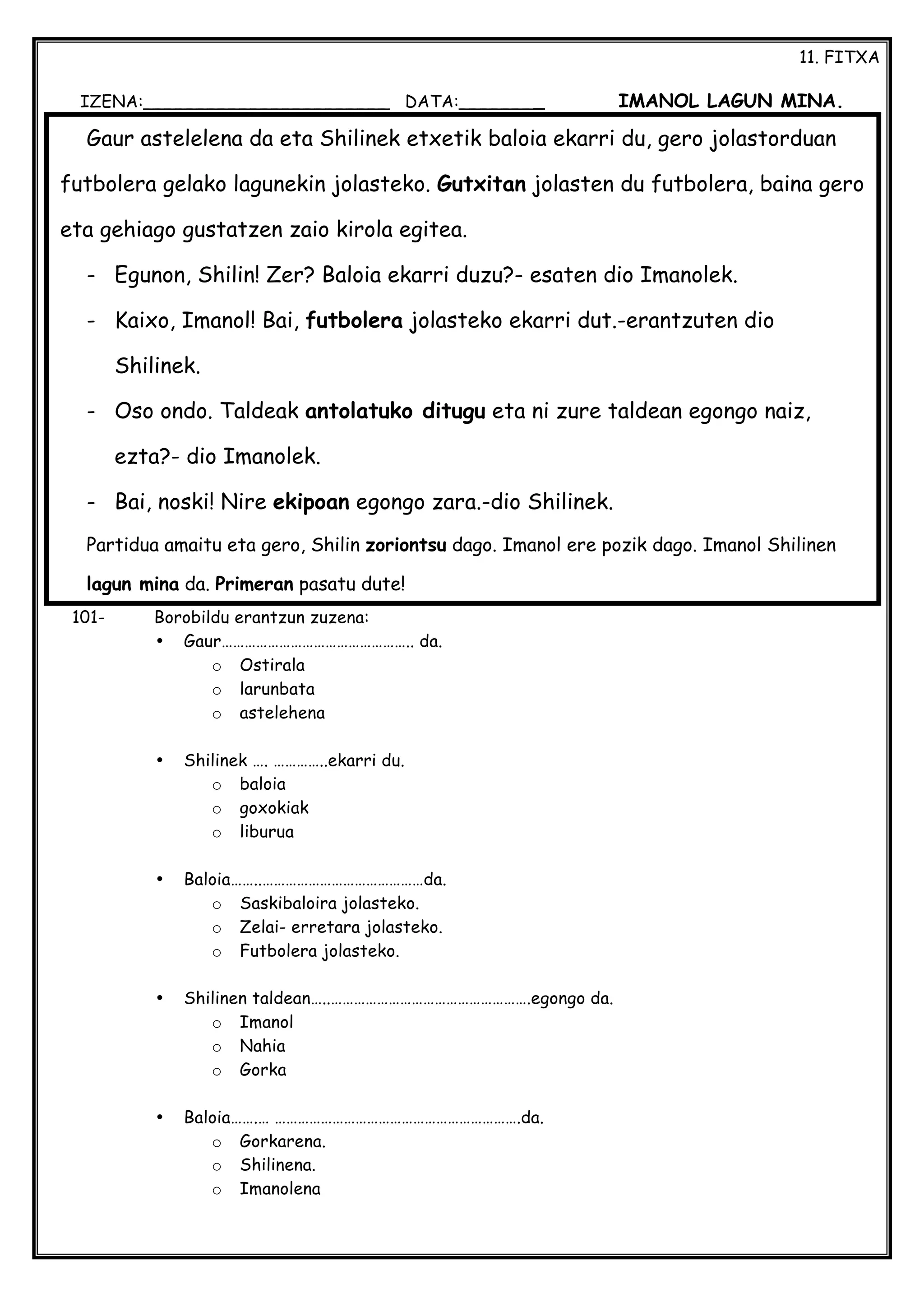 11. FITXA
IZENA:_______________________ DATA:________ IMANOL LAGUN MINA.
101- Borobildu erantzun zuzena:
• Gaur………………………………………….. da.
o Ostirala
o larunbata
o astelehena
• Shilinek …. …………..ekarri du.
o baloia
o goxokiak
o liburua
• Baloia……..……………………………………da.
o Saskibaloira jolasteko.
o Zelai- erretara jolasteko.
o Futbolera jolasteko.
• Shilinen taldean…..…………………………………………….egongo da.
o Imanol
o Nahia
o Gorka
• Baloia…….… ……………………………………………………….da.
o Gorkarena.
o Shilinena.
o Imanolena
Gaur astelelena da eta Shilinek etxetik baloia ekarri du, gero jolastorduan
futbolera gelako lagunekin jolasteko. Gutxitan jolasten du futbolera, baina gero
eta gehiago gustatzen zaio kirola egitea.
- Egunon, Shilin! Zer? Baloia ekarri duzu?- esaten dio Imanolek.
- Kaixo, Imanol! Bai, futbolera jolasteko ekarri dut.-erantzuten dio
Shilinek.
- Oso ondo. Taldeak antolatuko ditugu eta ni zure taldean egongo naiz,
ezta?- dio Imanolek.
- Bai, noski! Nire ekipoan egongo zara.-dio Shilinek.
Partidua amaitu eta gero, Shilin zoriontsu dago. Imanol ere pozik dago. Imanol Shilinen
lagun mina da. Primeran pasatu dute!
 
 