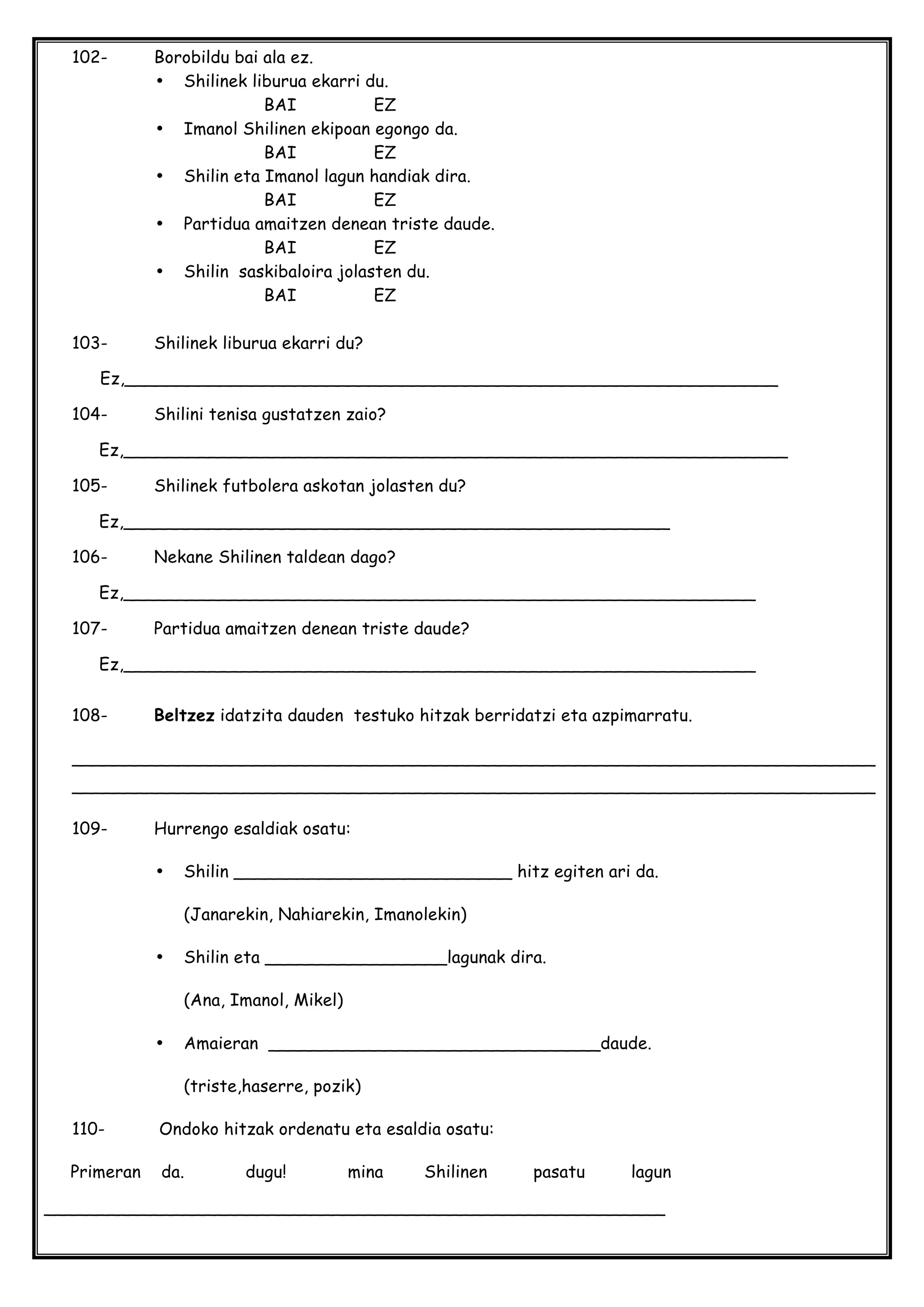 102- Borobildu bai ala ez.
• Shilinek liburua ekarri du.
BAI EZ
• Imanol Shilinen ekipoan egongo da.
BAI EZ
• Shilin eta Imanol lagun handiak dira.
BAI EZ
• Partidua amaitzen denean triste daude.
BAI EZ
• Shilin saskibaloira jolasten du.
BAI EZ
103- Shilinek liburua ekarri du?
Ez,_____________________________________________________________
104- Shilini tenisa gustatzen zaio?
Ez,______________________________________________________________
105- Shilinek futbolera askotan jolasten du?
Ez,___________________________________________________
106- Nekane Shilinen taldean dago?
Ez,___________________________________________________________
107- Partidua amaitzen denean triste daude?
Ez,___________________________________________________________
108- Beltzez idatzita dauden testuko hitzak berridatzi eta azpimarratu.
___________________________________________________________________________
___________________________________________________________________________
109- Hurrengo esaldiak osatu:
• Shilin __________________________ hitz egiten ari da.
(Janarekin, Nahiarekin, Imanolekin)
• Shilin eta _________________lagunak dira.
(Ana, Imanol, Mikel)
• Amaieran _______________________________daude.
(triste,haserre, pozik)
110- Ondoko hitzak ordenatu eta esaldia osatu:
Primeran da. dugu! mina Shilinen pasatu lagun
__________________________________________________________
 