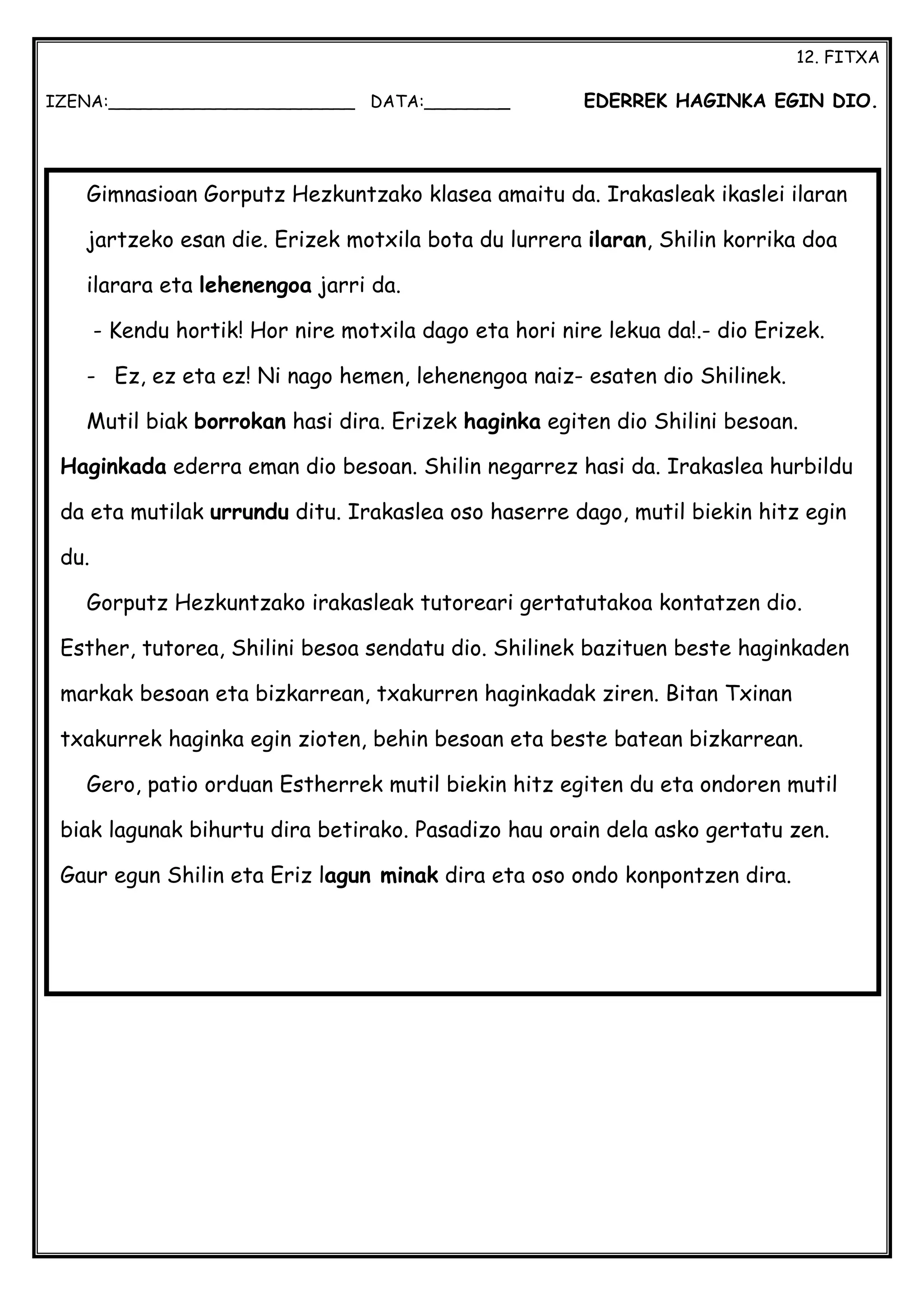 12. FITXA
IZENA:_______________________ DATA:________ EDERREK HAGINKA EGIN DIO.
Gimnasioan Gorputz Hezkuntzako klasea amaitu da. Irakasleak ikaslei ilaran
jartzeko esan die. Erizek motxila bota du lurrera ilaran, Shilin korrika doa
ilarara eta lehenengoa jarri da.
- Kendu hortik! Hor nire motxila dago eta hori nire lekua da!.- dio Erizek.
- Ez, ez eta ez! Ni nago hemen, lehenengoa naiz- esaten dio Shilinek.
Mutil biak borrokan hasi dira. Erizek haginka egiten dio Shilini besoan.
Haginkada ederra eman dio besoan. Shilin negarrez hasi da. Irakaslea hurbildu
da eta mutilak urrundu ditu. Irakaslea oso haserre dago, mutil biekin hitz egin
du.
Gorputz Hezkuntzako irakasleak tutoreari gertatutakoa kontatzen dio.
Esther, tutorea, Shilini besoa sendatu dio. Shilinek bazituen beste haginkaden
markak besoan eta bizkarrean, txakurren haginkadak ziren. Bitan Txinan
txakurrek haginka egin zioten, behin besoan eta beste batean bizkarrean.
Gero, patio orduan Estherrek mutil biekin hitz egiten du eta ondoren mutil
biak lagunak bihurtu dira betirako. Pasadizo hau orain dela asko gertatu zen.
Gaur egun Shilin eta Eriz lagun minak dira eta oso ondo konpontzen dira.
 
 