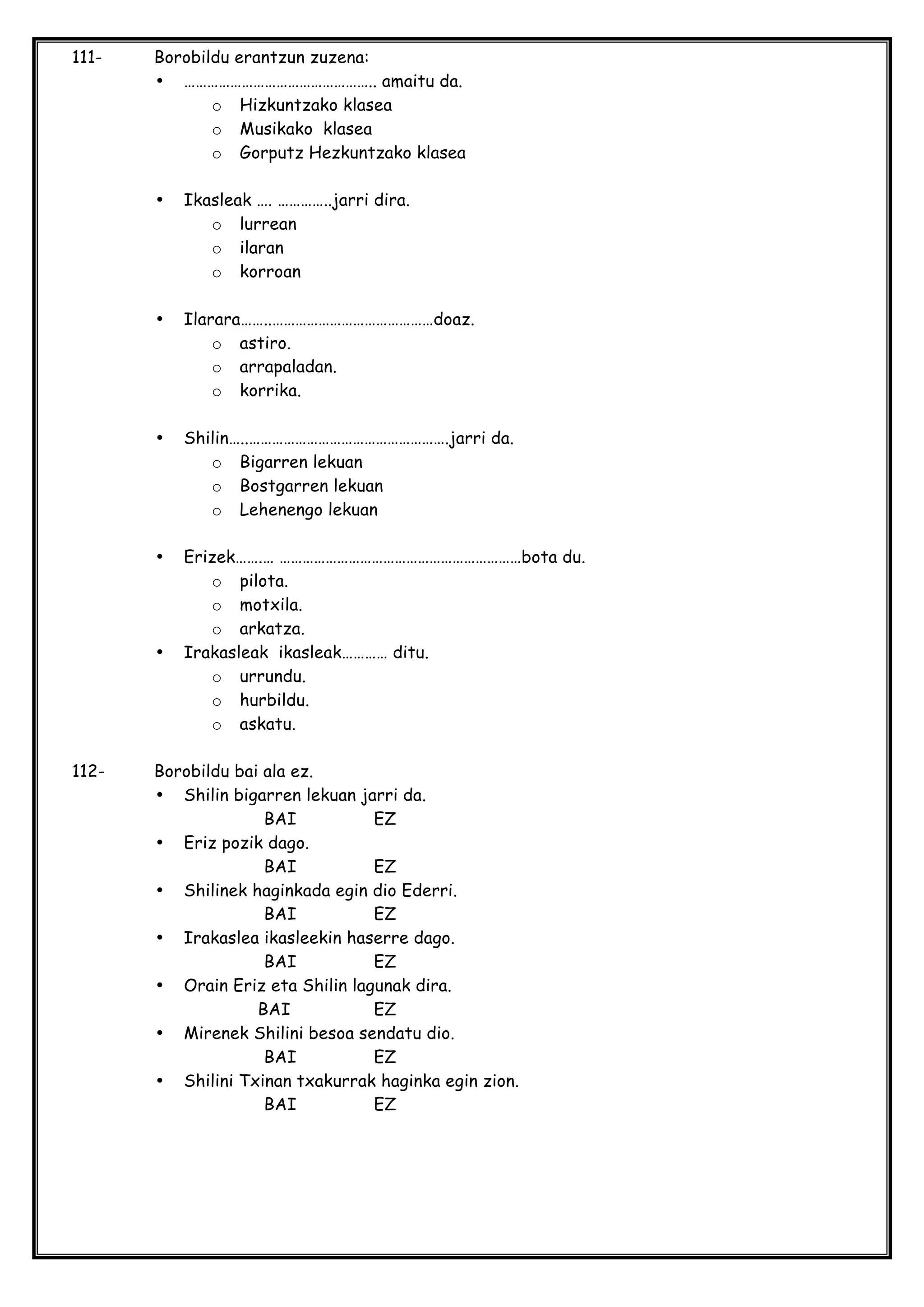 111- Borobildu erantzun zuzena:
• ………………………………………….. amaitu da.
o Hizkuntzako klasea
o Musikako klasea
o Gorputz Hezkuntzako klasea
• Ikasleak …. …………..jarri dira.
o lurrean
o ilaran
o korroan
• Ilarara……..……………………………………doaz.
o astiro.
o arrapaladan.
o korrika.
• Shilin…..…………………………………………….jarri da.
o Bigarren lekuan
o Bostgarren lekuan
o Lehenengo lekuan
• Erizek…….… ………………………………………………………bota du.
o pilota.
o motxila.
o arkatza.
• Irakasleak ikasleak………… ditu.
o urrundu.
o hurbildu.
o askatu.
112- Borobildu bai ala ez.
• Shilin bigarren lekuan jarri da.
BAI EZ
• Eriz pozik dago.
BAI EZ
• Shilinek haginkada egin dio Ederri.
BAI EZ
• Irakaslea ikasleekin haserre dago.
BAI EZ
• Orain Eriz eta Shilin lagunak dira.
BAI EZ
• Mirenek Shilini besoa sendatu dio.
BAI EZ
• Shilini Txinan txakurrak haginka egin zion.
BAI EZ
 