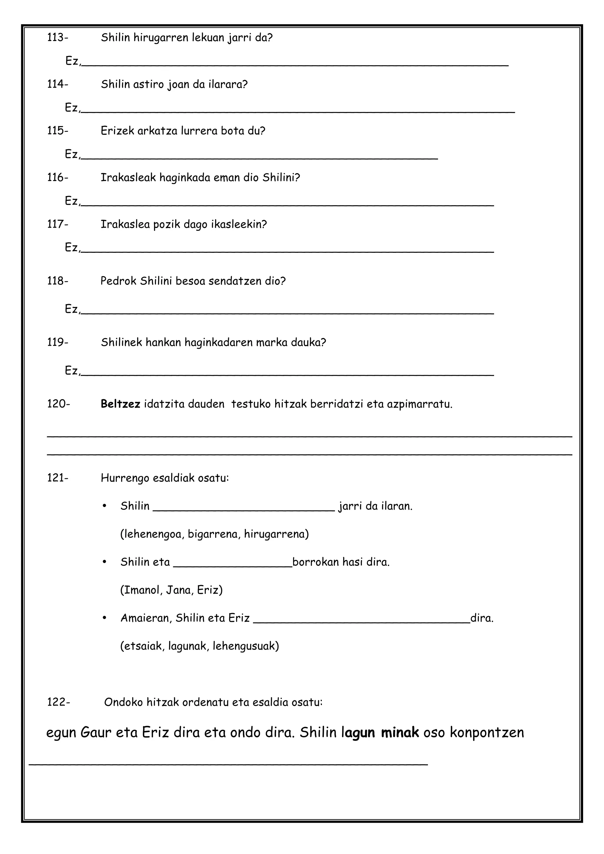 113- Shilin hirugarren lekuan jarri da?
Ez,_____________________________________________________________
114- Shilin astiro joan da ilarara?
Ez,______________________________________________________________
115- Erizek arkatza lurrera bota du?
Ez,___________________________________________________
116- Irakasleak haginkada eman dio Shilini?
Ez,___________________________________________________________
117- Irakaslea pozik dago ikasleekin?
Ez,___________________________________________________________
118- Pedrok Shilini besoa sendatzen dio?
Ez,___________________________________________________________
119- Shilinek hankan haginkadaren marka dauka?
Ez,___________________________________________________________
120- Beltzez idatzita dauden testuko hitzak berridatzi eta azpimarratu.
___________________________________________________________________________
___________________________________________________________________________
121- Hurrengo esaldiak osatu:
• Shilin __________________________ jarri da ilaran.
(lehenengoa, bigarrena, hirugarrena)
• Shilin eta _________________borrokan hasi dira.
(Imanol, Jana, Eriz)
• Amaieran, Shilin eta Eriz _______________________________dira.
(etsaiak, lagunak, lehengusuak)
122- Ondoko hitzak ordenatu eta esaldia osatu:
egun Gaur eta Eriz dira eta ondo dira. Shilin lagun minak oso konpontzen
_________________________________________________________
 