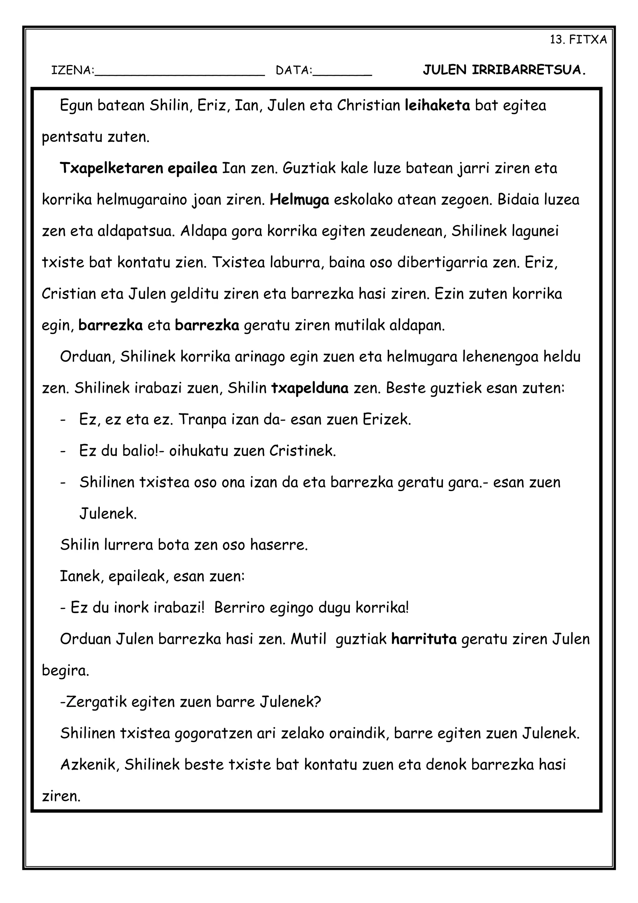 13. FITXA
IZENA:_______________________ DATA:________ JULEN IRRIBARRETSUA.
Egun batean Shilin, Eriz, Ian, Julen eta Christian leihaketa bat egitea
pentsatu zuten.
Txapelketaren epailea Ian zen. Guztiak kale luze batean jarri ziren eta
korrika helmugaraino joan ziren. Helmuga eskolako atean zegoen. Bidaia luzea
zen eta aldapatsua. Aldapa gora korrika egiten zeudenean, Shilinek lagunei
txiste bat kontatu zien. Txistea laburra, baina oso dibertigarria zen. Eriz,
Cristian eta Julen gelditu ziren eta barrezka hasi ziren. Ezin zuten korrika
egin, barrezka eta barrezka geratu ziren mutilak aldapan.
Orduan, Shilinek korrika arinago egin zuen eta helmugara lehenengoa heldu
zen. Shilinek irabazi zuen, Shilin txapelduna zen. Beste guztiek esan zuten:
- Ez, ez eta ez. Tranpa izan da- esan zuen Erizek.
- Ez du balio!- oihukatu zuen Cristinek.
- Shilinen txistea oso ona izan da eta barrezka geratu gara.- esan zuen
Julenek.
Shilin lurrera bota zen oso haserre.
Ianek, epaileak, esan zuen:
- Ez du inork irabazi! Berriro egingo dugu korrika!
Orduan Julen barrezka hasi zen. Mutil guztiak harrituta geratu ziren Julen
begira.
-Zergatik egiten zuen barre Julenek?
Shilinen txistea gogoratzen ari zelako oraindik, barre egiten zuen Julenek.
Azkenik, Shilinek beste txiste bat kontatu zuen eta denok barrezka hasi
ziren.
 