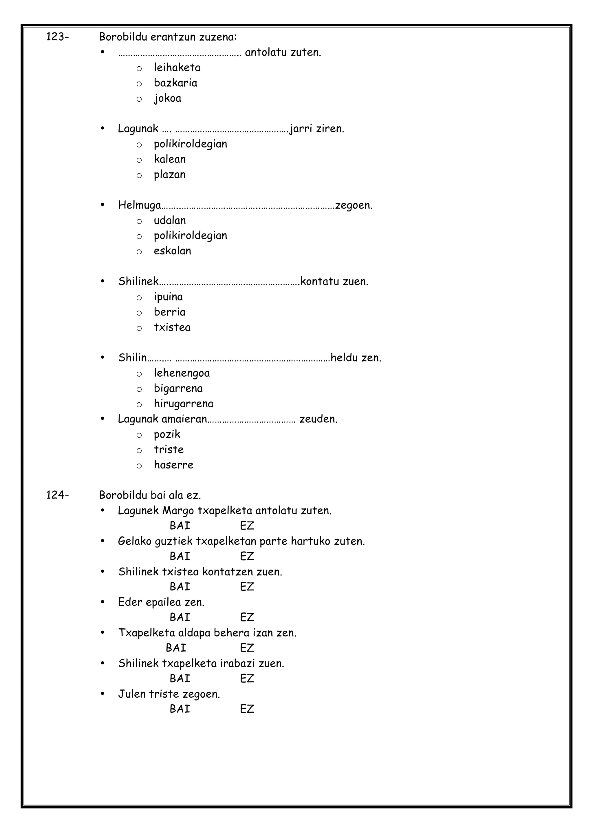 123- Borobildu erantzun zuzena:
• ………………………………………….. antolatu zuten.
o leihaketa
o bazkaria
o jokoa
• Lagunak …. ……………………………………….jarri ziren.
o polikiroldegian
o kalean
o plazan
• Helmuga……..…………………………..…………………………zegoen.
o udalan
o polikiroldegian
o eskolan
• Shilinek…..…………………………………………….kontatu zuen.
o ipuina
o berria
o txistea
• Shilin…….… ………………………………………………………heldu zen.
o lehenengoa
o bigarrena
o hirugarrena
• Lagunak amaieran……………………………… zeuden.
o pozik
o triste
o haserre
124- Borobildu bai ala ez.
• Lagunek Margo txapelketa antolatu zuten.
BAI EZ
• Gelako guztiek txapelketan parte hartuko zuten.
BAI EZ
• Shilinek txistea kontatzen zuen.
BAI EZ
• Eder epailea zen.
BAI EZ
• Txapelketa aldapa behera izan zen.
BAI EZ
• Shilinek txapelketa irabazi zuen.
BAI EZ
• Julen triste zegoen.
BAI EZ
 
