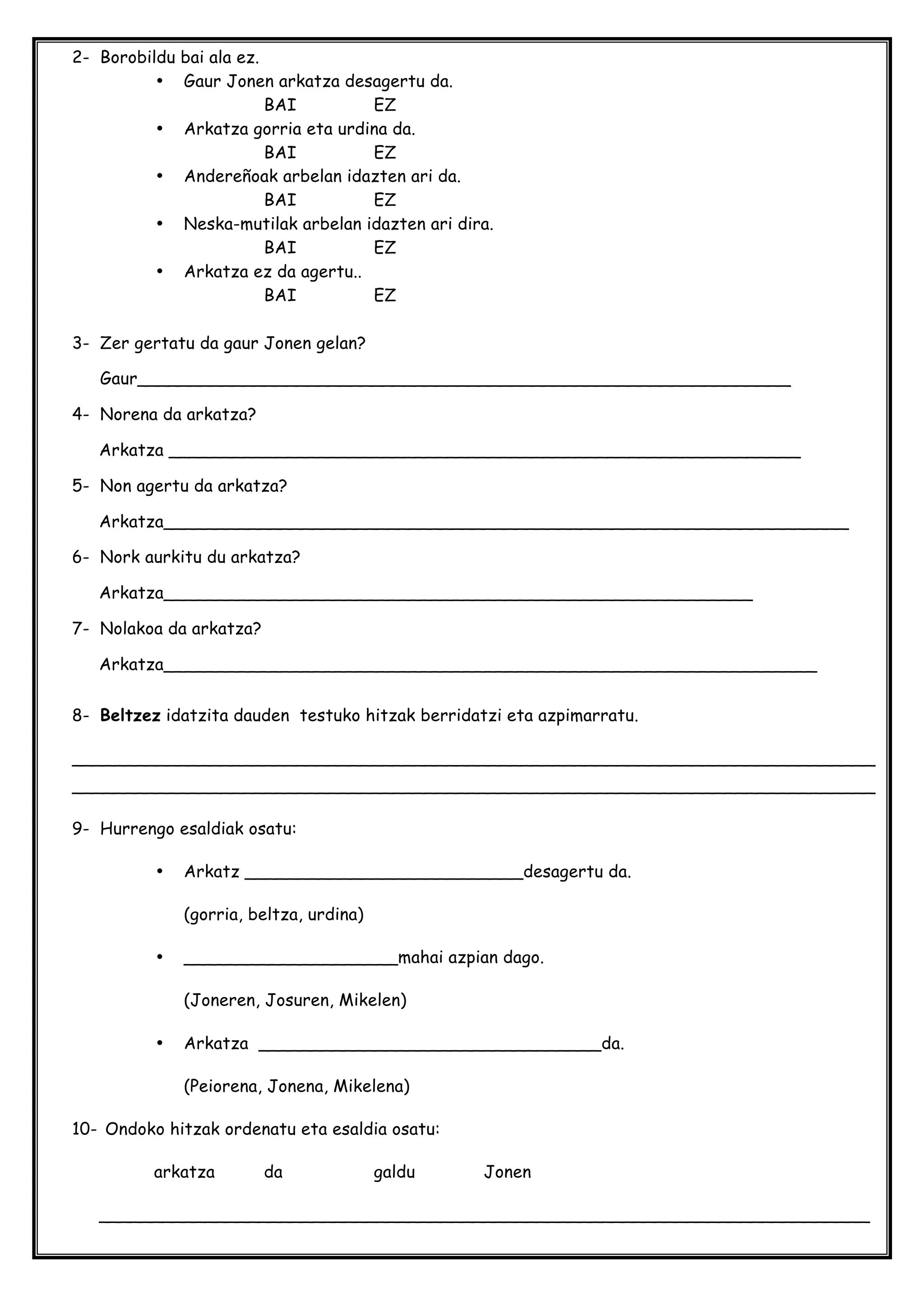 2- Borobildu bai ala ez.
• Gaur Jonen arkatza desagertu da.
BAI EZ
• Arkatza gorria eta urdina da.
BAI EZ
• Andereñoak arbelan idazten ari da.
BAI EZ
• Neska-mutilak arbelan idazten ari dira.
BAI EZ
• Arkatza ez da agertu..
BAI EZ
3- Zer gertatu da gaur Jonen gelan?
Gaur_____________________________________________________________
4- Norena da arkatza?
Arkatza ___________________________________________________________
5- Non agertu da arkatza?
Arkatza________________________________________________________________
6- Nork aurkitu du arkatza?
Arkatza_______________________________________________________
7- Nolakoa da arkatza?
Arkatza_____________________________________________________________
8- Beltzez idatzita dauden testuko hitzak berridatzi eta azpimarratu.
___________________________________________________________________________
___________________________________________________________________________
9- Hurrengo esaldiak osatu:
• Arkatz __________________________desagertu da.
(gorria, beltza, urdina)
• ____________________mahai azpian dago.
(Joneren, Josuren, Mikelen)
• Arkatza ________________________________da.
(Peiorena, Jonena, Mikelena)
10- Ondoko hitzak ordenatu eta esaldia osatu:
arkatza da galdu Jonen
________________________________________________________________________
 