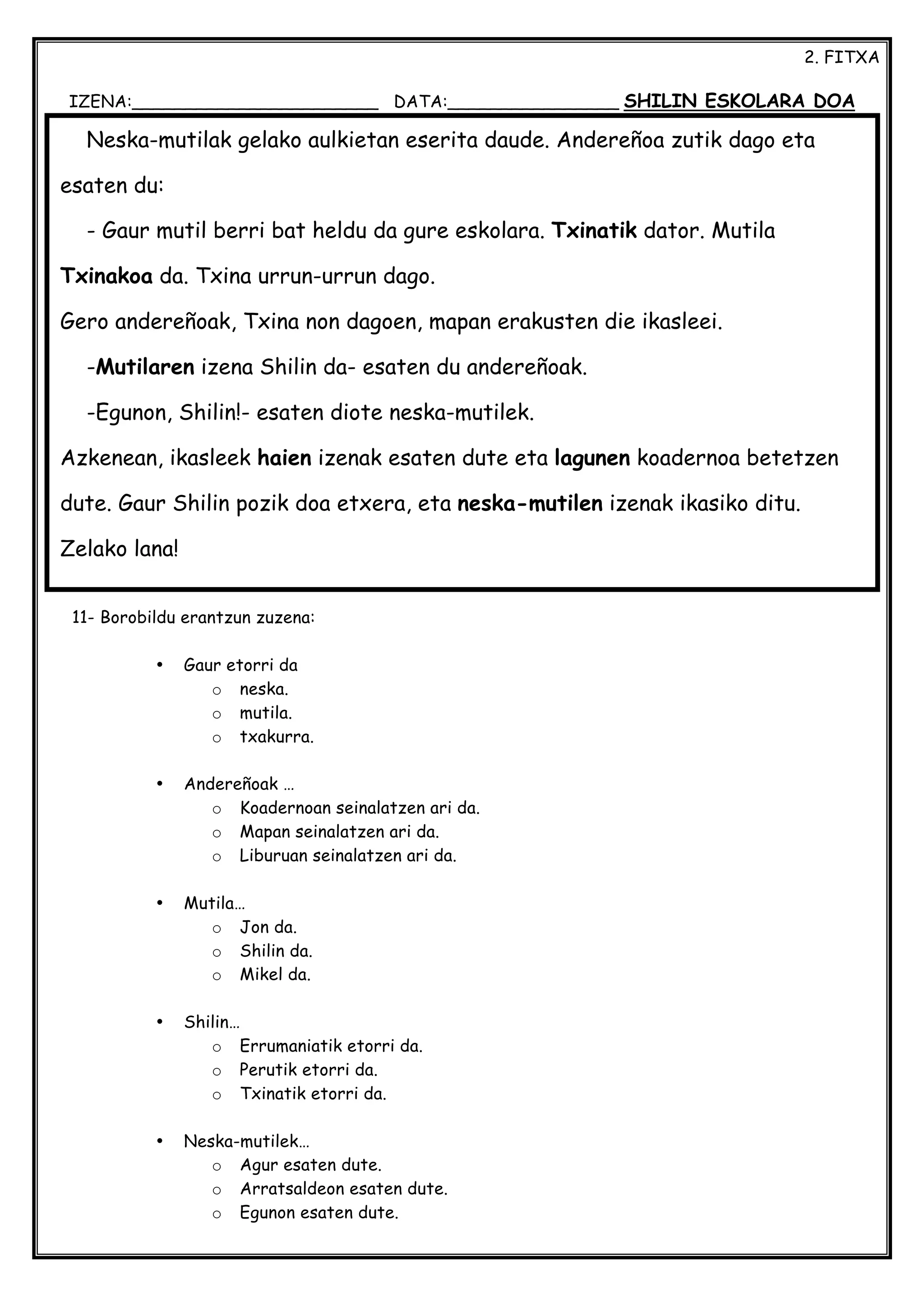 2. FITXA
IZENA:_______________________ DATA:________________ SHILIN ESKOLARA DOA
11- Borobildu erantzun zuzena:
• Gaur etorri da
o neska.
o mutila.
o txakurra.
• Andereñoak …
o Koadernoan seinalatzen ari da.
o Mapan seinalatzen ari da.
o Liburuan seinalatzen ari da.
• Mutila…
o Jon da.
o Shilin da.
o Mikel da.
• Shilin…
o Errumaniatik etorri da.
o Perutik etorri da.
o Txinatik etorri da.
• Neska-mutilek…
o Agur esaten dute.
o Arratsaldeon esaten dute.
o Egunon esaten dute.
Neska-mutilak gelako aulkietan eserita daude. Andereñoa zutik dago eta
esaten du:
- Gaur mutil berri bat heldu da gure eskolara. Txinatik dator. Mutila
Txinakoa da. Txina urrun-urrun dago.
Gero andereñoak, Txina non dagoen, mapan erakusten die ikasleei.
-Mutilaren izena Shilin da- esaten du andereñoak.
-Egunon, Shilin!- esaten diote neska-mutilek.
Azkenean, ikasleek haien izenak esaten dute eta lagunen koadernoa betetzen
dute. Gaur Shilin pozik doa etxera, eta neska-mutilen izenak ikasiko ditu.
Zelako lana!
 
 