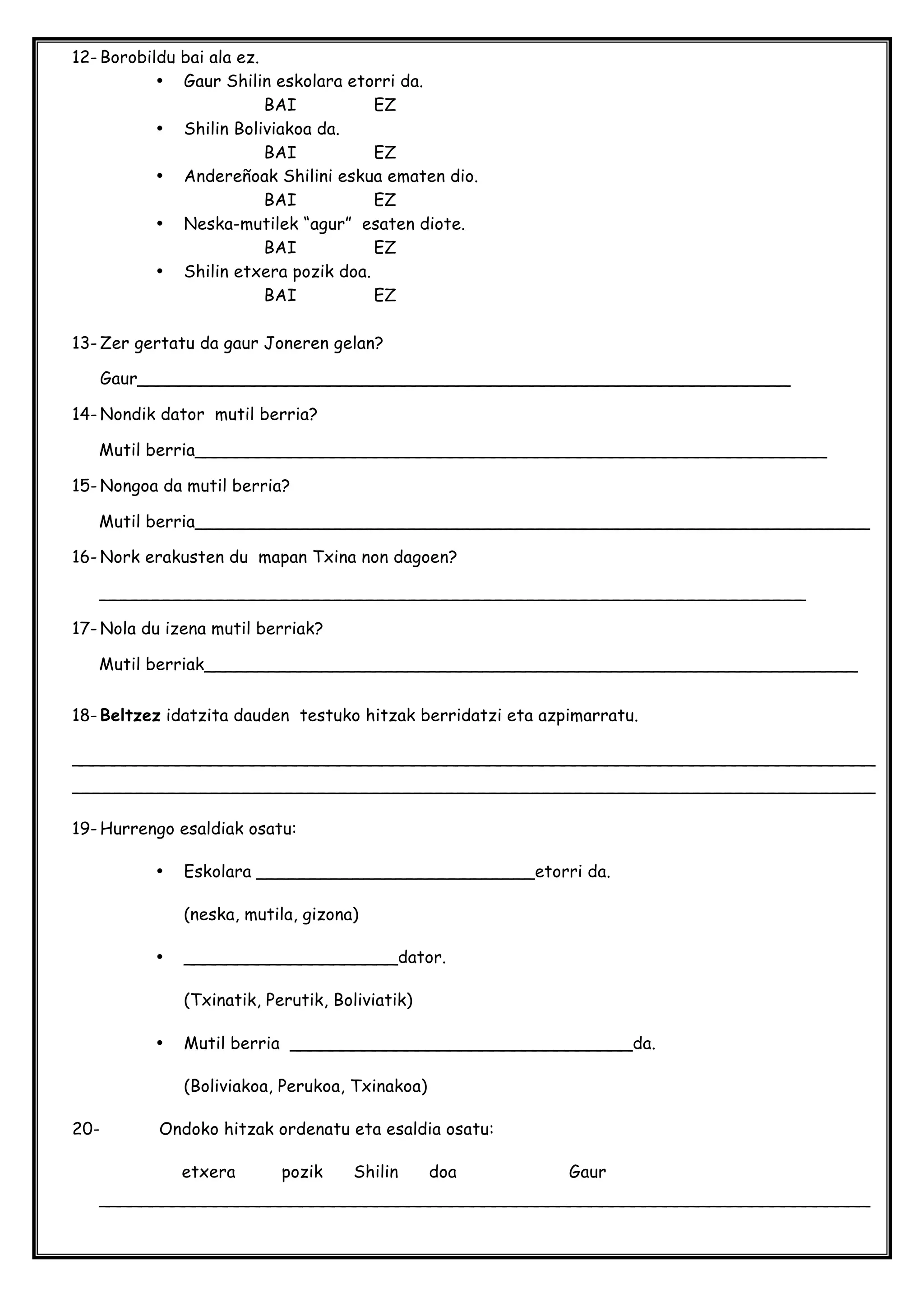 12- Borobildu bai ala ez.
• Gaur Shilin eskolara etorri da.
BAI EZ
• Shilin Boliviakoa da.
BAI EZ
• Andereñoak Shilini eskua ematen dio.
BAI EZ
• Neska-mutilek “agur” esaten diote.
BAI EZ
• Shilin etxera pozik doa.
BAI EZ
13- Zer gertatu da gaur Joneren gelan?
Gaur_____________________________________________________________
14- Nondik dator mutil berria?
Mutil berria___________________________________________________________
15- Nongoa da mutil berria?
Mutil berria_______________________________________________________________
16- Nork erakusten du mapan Txina non dagoen?
__________________________________________________________________
17- Nola du izena mutil berriak?
Mutil berriak_____________________________________________________________
18- Beltzez idatzita dauden testuko hitzak berridatzi eta azpimarratu.
___________________________________________________________________________
___________________________________________________________________________
19- Hurrengo esaldiak osatu:
• Eskolara __________________________etorri da.
(neska, mutila, gizona)
• ____________________dator.
(Txinatik, Perutik, Boliviatik)
• Mutil berria ________________________________da.
(Boliviakoa, Perukoa, Txinakoa)
20- Ondoko hitzak ordenatu eta esaldia osatu:
etxera pozik Shilin doa Gaur
________________________________________________________________________
 