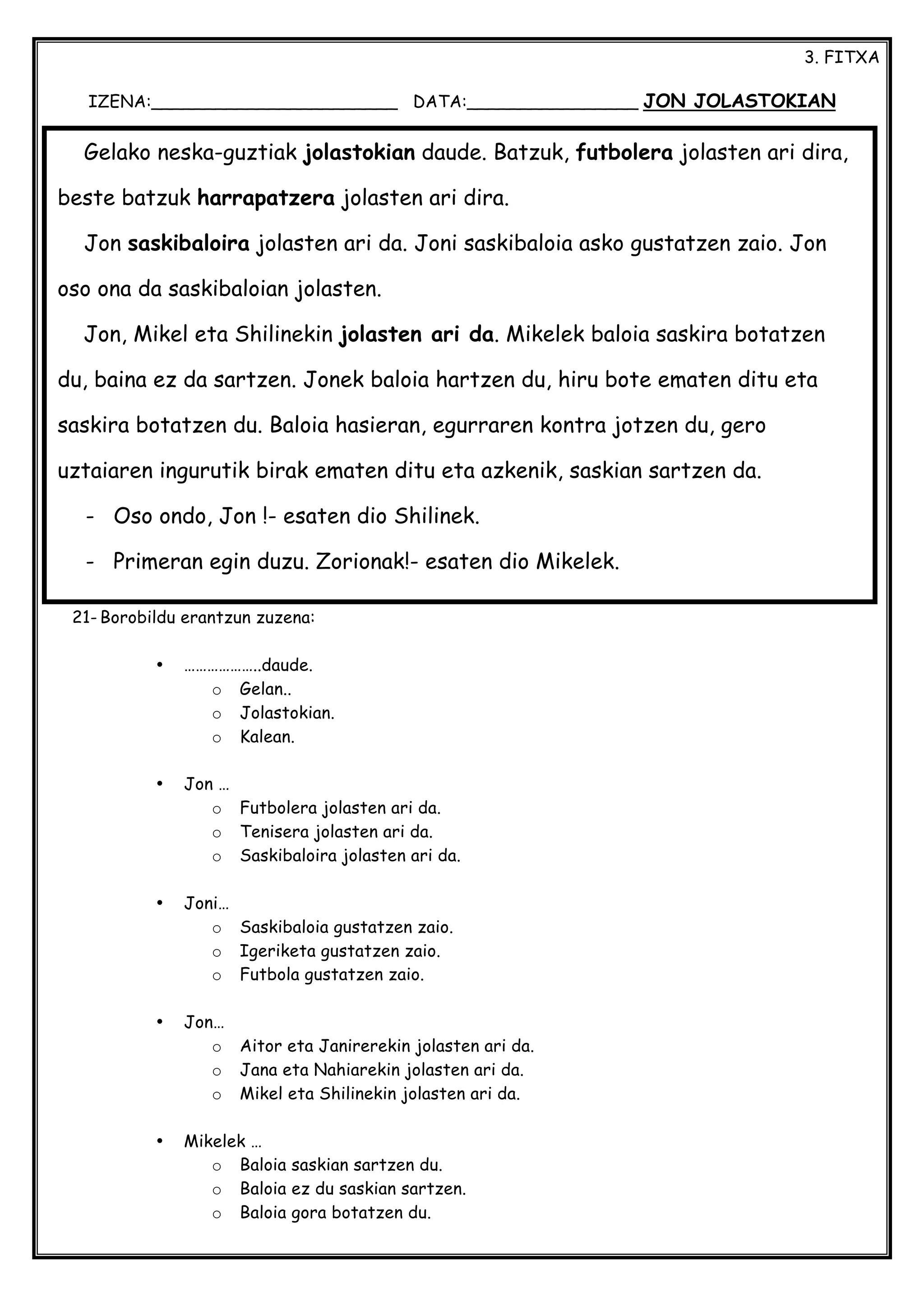 3. FITXA
IZENA:_______________________ DATA:________________ JON JOLASTOKIAN
21- Borobildu erantzun zuzena:
• ………………..daude.
o Gelan..
o Jolastokian.
o Kalean.
• Jon …
o Futbolera jolasten ari da.
o Tenisera jolasten ari da.
o Saskibaloira jolasten ari da.
• Joni…
o Saskibaloia gustatzen zaio.
o Igeriketa gustatzen zaio.
o Futbola gustatzen zaio.
• Jon…
o Aitor eta Janirerekin jolasten ari da.
o Jana eta Nahiarekin jolasten ari da.
o Mikel eta Shilinekin jolasten ari da.
• Mikelek …
o Baloia saskian sartzen du.
o Baloia ez du saskian sartzen.
o Baloia gora botatzen du.
Gelako neska-guztiak jolastokian daude. Batzuk, futbolera jolasten ari dira,
beste batzuk harrapatzera jolasten ari dira.
Jon saskibaloira jolasten ari da. Joni saskibaloia asko gustatzen zaio. Jon
oso ona da saskibaloian jolasten.
Jon, Mikel eta Shilinekin jolasten ari da. Mikelek baloia saskira botatzen
du, baina ez da sartzen. Jonek baloia hartzen du, hiru bote ematen ditu eta
saskira botatzen du. Baloia hasieran, egurraren kontra jotzen du, gero
uztaiaren ingurutik birak ematen ditu eta azkenik, saskian sartzen da.
- Oso ondo, Jon !- esaten dio Shilinek.
- Primeran egin duzu. Zorionak!- esaten dio Mikelek.
 
 