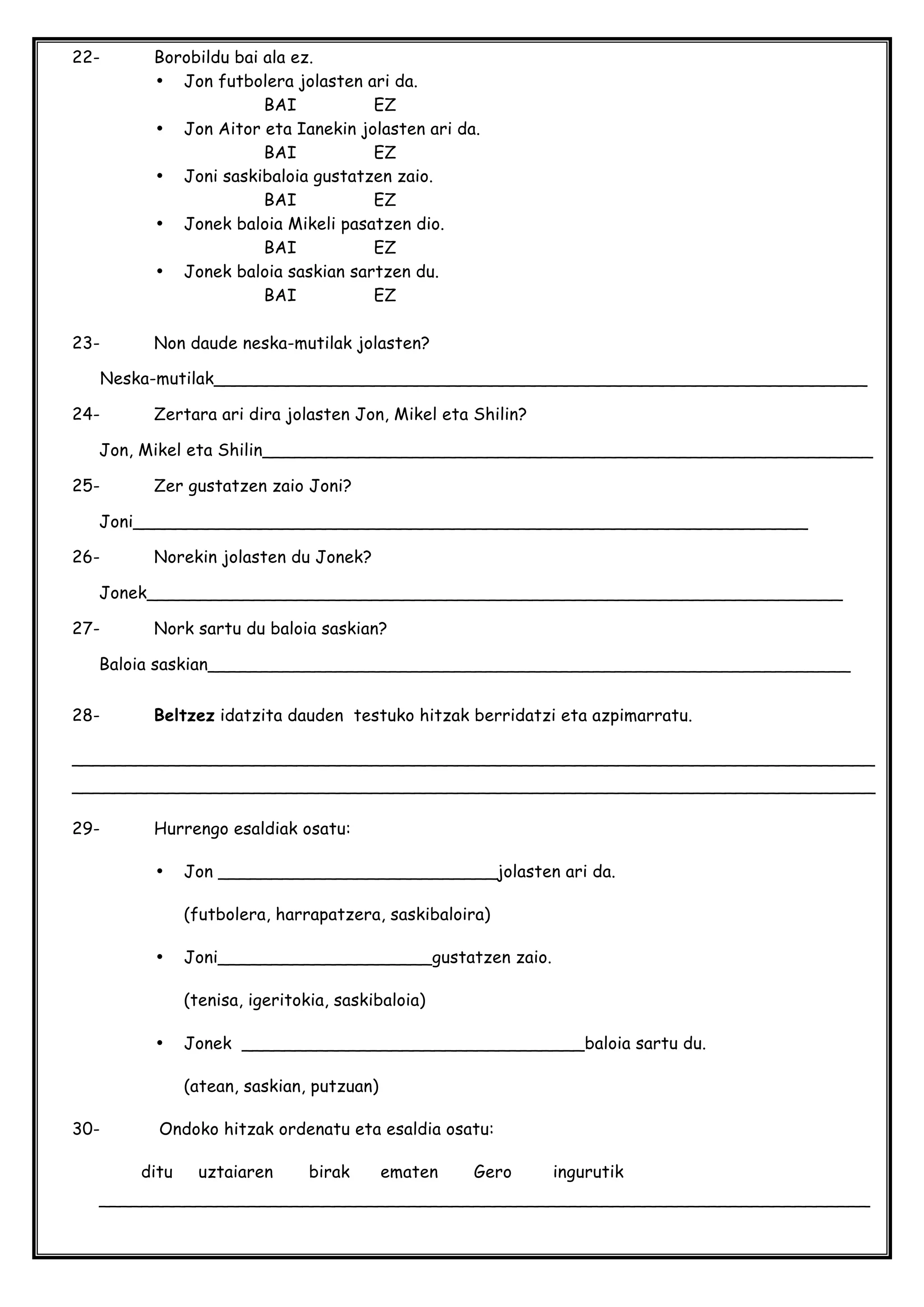 22- Borobildu bai ala ez.
• Jon futbolera jolasten ari da.
BAI EZ
• Jon Aitor eta Ianekin jolasten ari da.
BAI EZ
• Joni saskibaloia gustatzen zaio.
BAI EZ
• Jonek baloia Mikeli pasatzen dio.
BAI EZ
• Jonek baloia saskian sartzen du.
BAI EZ
23- Non daude neska-mutilak jolasten?
Neska-mutilak_____________________________________________________________
24- Zertara ari dira jolasten Jon, Mikel eta Shilin?
Jon, Mikel eta Shilin_________________________________________________________
25- Zer gustatzen zaio Joni?
Joni_______________________________________________________________
26- Norekin jolasten du Jonek?
Jonek_________________________________________________________________
27- Nork sartu du baloia saskian?
Baloia saskian____________________________________________________________
28- Beltzez idatzita dauden testuko hitzak berridatzi eta azpimarratu.
___________________________________________________________________________
___________________________________________________________________________
29- Hurrengo esaldiak osatu:
• Jon __________________________jolasten ari da.
(futbolera, harrapatzera, saskibaloira)
• Joni____________________gustatzen zaio.
(tenisa, igeritokia, saskibaloia)
• Jonek ________________________________baloia sartu du.
(atean, saskian, putzuan)
30- Ondoko hitzak ordenatu eta esaldia osatu:
ditu uztaiaren birak ematen Gero ingurutik
________________________________________________________________________
 