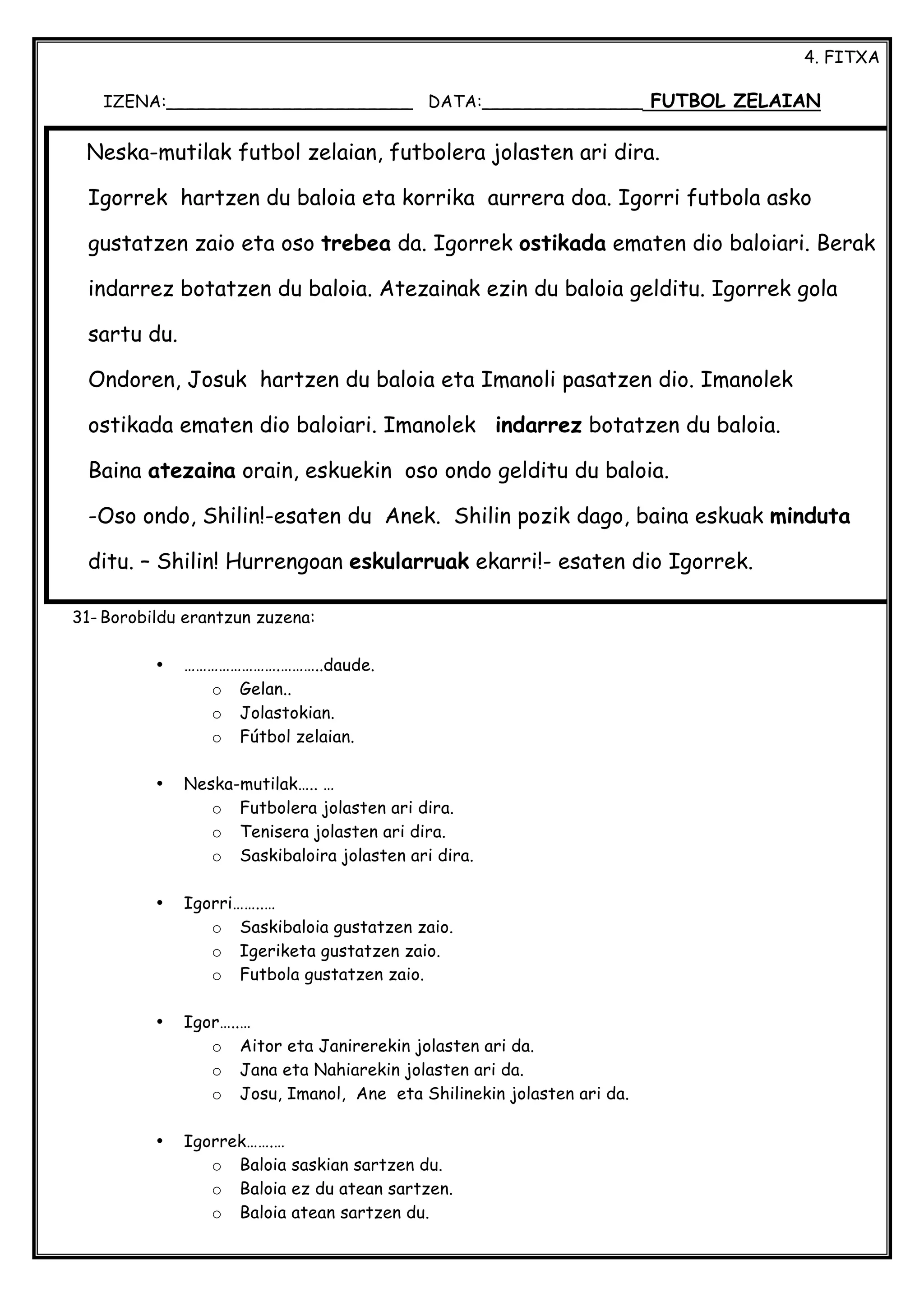 4. FITXA
IZENA:_______________________ DATA:_______________ FUTBOL ZELAIAN
31- Borobildu erantzun zuzena:
• …………………….………..daude.
o Gelan..
o Jolastokian.
o Fútbol zelaian.
• Neska-mutilak….. …
o Futbolera jolasten ari dira.
o Tenisera jolasten ari dira.
o Saskibaloira jolasten ari dira.
• Igorri……..…
o Saskibaloia gustatzen zaio.
o Igeriketa gustatzen zaio.
o Futbola gustatzen zaio.
• Igor…..…
o Aitor eta Janirerekin jolasten ari da.
o Jana eta Nahiarekin jolasten ari da.
o Josu, Imanol, Ane eta Shilinekin jolasten ari da.
• Igorrek…….…
o Baloia saskian sartzen du.
o Baloia ez du atean sartzen.
o Baloia atean sartzen du.
Neska-mutilak futbol zelaian, futbolera jolasten ari dira.
Igorrek hartzen du baloia eta korrika aurrera doa. Igorri futbola asko
gustatzen zaio eta oso trebea da. Igorrek ostikada ematen dio baloiari. Berak
indarrez botatzen du baloia. Atezainak ezin du baloia gelditu. Igorrek gola
sartu du.
Ondoren, Josuk hartzen du baloia eta Imanoli pasatzen dio. Imanolek
ostikada ematen dio baloiari. Imanolek indarrez botatzen du baloia.
Baina atezaina orain, eskuekin oso ondo gelditu du baloia.
-Oso ondo, Shilin!-esaten du Anek. Shilin pozik dago, baina eskuak minduta
ditu. – Shilin! Hurrengoan eskularruak ekarri!- esaten dio Igorrek.
 
 