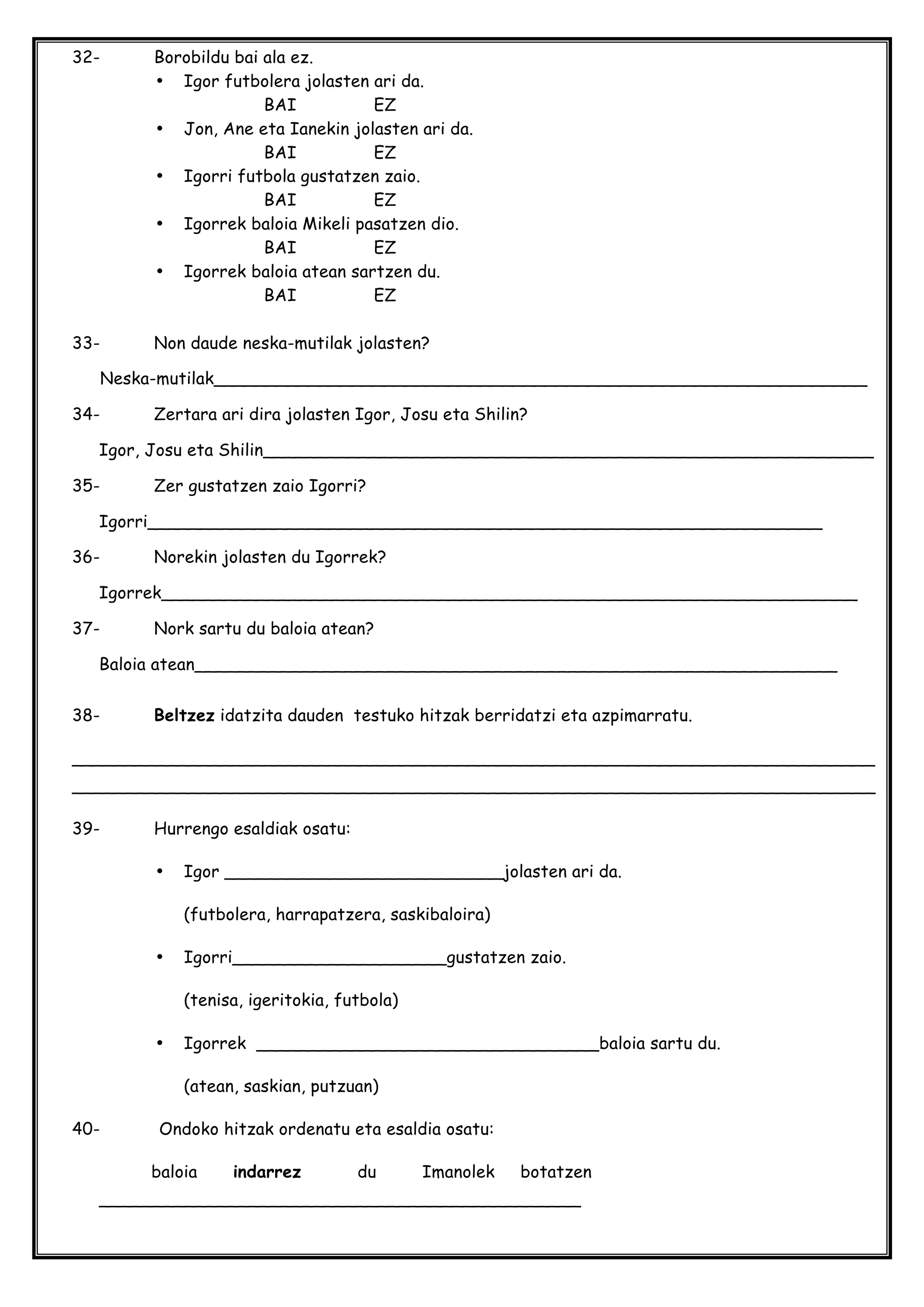 32- Borobildu bai ala ez.
• Igor futbolera jolasten ari da.
BAI EZ
• Jon, Ane eta Ianekin jolasten ari da.
BAI EZ
• Igorri futbola gustatzen zaio.
BAI EZ
• Igorrek baloia Mikeli pasatzen dio.
BAI EZ
• Igorrek baloia atean sartzen du.
BAI EZ
33- Non daude neska-mutilak jolasten?
Neska-mutilak_____________________________________________________________
34- Zertara ari dira jolasten Igor, Josu eta Shilin?
Igor, Josu eta Shilin_________________________________________________________
35- Zer gustatzen zaio Igorri?
Igorri_______________________________________________________________
36- Norekin jolasten du Igorrek?
Igorrek_________________________________________________________________
37- Nork sartu du baloia atean?
Baloia atean____________________________________________________________
38- Beltzez idatzita dauden testuko hitzak berridatzi eta azpimarratu.
___________________________________________________________________________
___________________________________________________________________________
39- Hurrengo esaldiak osatu:
• Igor __________________________jolasten ari da.
(futbolera, harrapatzera, saskibaloira)
• Igorri____________________gustatzen zaio.
(tenisa, igeritokia, futbola)
• Igorrek ________________________________baloia sartu du.
(atean, saskian, putzuan)
40- Ondoko hitzak ordenatu eta esaldia osatu:
baloia indarrez du Imanolek botatzen
_____________________________________________
 