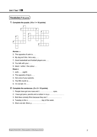 Unit 1 Test
Vocabulary 20 points
1 Complete the puzzle. (10 x 1 = 10 points)
1
2 3
4
5
6 7
8
9
Across
2. The opposite of calm is … .
4. My dog isn’t thin. He’s very … .
7. Good basketball and football players are … .
8. You talk with your … .
9. black + white = the colour …
Down
1. sixth, … , eighth
3. The opposite of big is … .
4. He’s one of your parents.
5. The fifth month is … .
6. I’m not tall. I’m … .
2 Complete the sentences. (5 x 2 = 10 points)
1. People have got one nose and t…………………… eyes.
2. I have got pens, pencils and a rubber in my p…………………… .
3. Bob likes comedy films because they are f…………………… .
4. Tuesday is the s…………………… day of the week.
5. She’s not old. She’s y…………………… .
2
 
