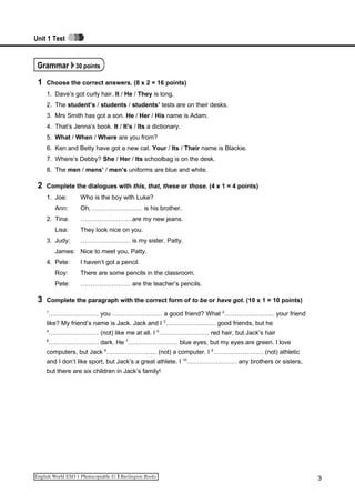 Unit 1 Test
Grammar 30 points
1 Choose the correct answers. (8 x 2 = 16 points)
1. Dave’s got curly hair. It / He / They is long.
2. The student’s / students / students’ tests are on their desks.
3. Mrs Smith has got a son. He / Her / His name is Adam.
4. That’s Jenna’s book. It / It’s / Its a dictionary.
5. What / When / Where are you from?
6. Ken and Betty have got a new cat. Your / Its / Their name is Blackie.
7. Where’s Debby? She / Her / Its schoolbag is on the desk.
8. The men / mens’ / men’s uniforms are blue and white.
2 Complete the dialogues with this, that, these or those. (4 x 1 = 4 points)
1. Joe: Who is the boy with Luke?
Ann: Oh, …………………… is his brother.
2. Tina: …………………… are my new jeans.
Lisa: They look nice on you.
3. Judy: …………………… is my sister, Patty.
James: Nice to meet you, Patty.
4. Pete: I haven’t got a pencil.
Roy: There are some pencils in the classroom.
Pete: …………………… are the teacher’s pencils.
3 Complete the paragraph with the correct form of to be or have got. (10 x 1 = 10 points)
1
…………………… you …………………… a good friend? What 2
…………………… your friend
like? My friend’s name is Jack. Jack and I 3
…………………… good friends, but he
4
…………………… (not) like me at all. I 5
…………………… red hair, but Jack’s hair
6
…………………… dark. He 7
…………………… blue eyes, but my eyes are green. I love
computers, but Jack 8
…………………… (not) a computer. I 9
…………………… (not) athletic
and I don’t like sport, but Jack’s a great athlete. I 10
…………………… any brothers or sisters,
but there are six children in Jack’s family!
3
 