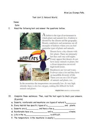 Miss Lea Ocampo Peña.
Test Unit 3: Natural World.
Name:
Date:
I. Read the following text and answer the questions bellow.
II. Complete these sentences. Then, read the text again to check your answers.
(8 points)
a. Deserts, rainforests and mountains are types of natural h________.
b. Every habitat has specific types of a______________ and plants.
c. Deserts are d__________ and have a few p_________________.
d. Rainforests have a w_________ _ and w_____________ climate.
e. Life in the m____________________ is difficult.
f. The temperature in the mountains is usually l_________________.
 