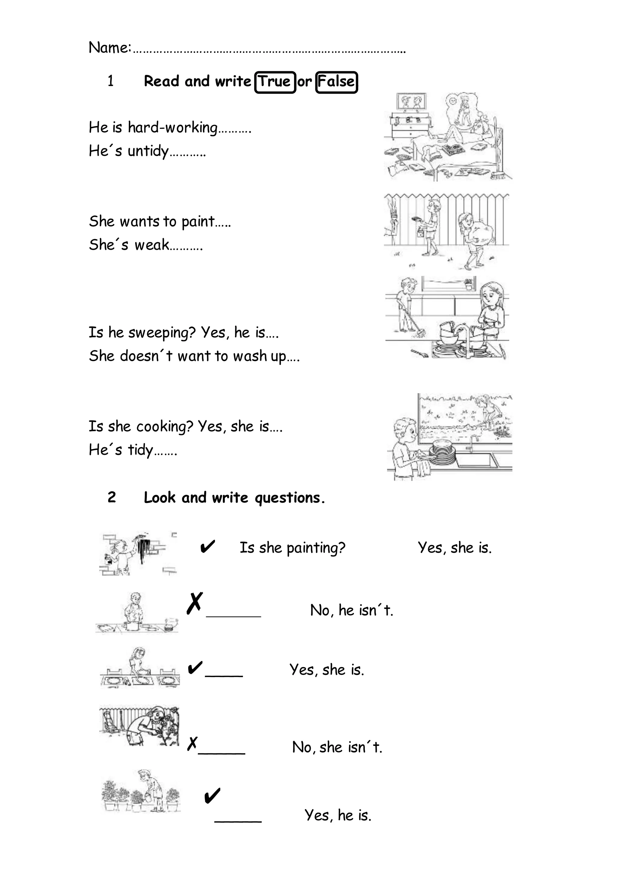 Name:………………………………………………………………………..
1 Read and write True or False.
He is hard-working……….
He´s untidy………..
She wants to paint…..
She´s weak……….
Is he sweeping? Yes, he is….
She doesn´t want to wash up….
Is she cooking? Yes, she is….
He´s tidy…….
2 Look and write questions.
Is she painting? Yes, she is.
__________ No, he isn´t.
____ Yes, she is.
_____ No, she isn´t.
_____ Yes, he is.
