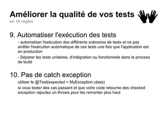 Améliorer la qualité de vos tests
en 10 règles
9. Automatiser l'exécution des tests
- automatiser l'exécution des différents scénarios de tests et ne pas
arrêter l'exécution automatique de ces tests une fois que l'application est
en production
- Séparer les tests unitaires, d'intégration ou fonctionnels dans le process
de build
10. Pas de catch exception
utiliser le @Test(expected = MyException.class)
si vous tester des cas passant et que votre code retourne des checked
exception rajoutez un throws pour les remonter plus haut
 