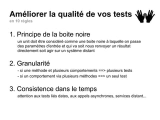 Améliorer la qualité de vos tests
en 10 règles
1. Principe de la boite noire
un unit doit être considéré comme une boite noire à laquelle on passe
des paramètres d'entrée et qui va soit nous renvoyer un résultat
directement soit agir sur un système distant
2. Granularité
- si une méthode et plusieurs comportements ==> plusieurs tests
- si un comportement via plusieurs méthodes ==> un seul test
3. Consistence dans le temps
attention aux tests liés dates, aux appels asynchrones, services distant...
 