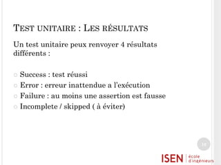 TEST UNITAIRE : LES RÉSULTATS
Un test unitaire peux renvoyer 4 résultats
différents :
Success : test réussi
 Error : erreur inattendue a l’exécution
 Failure : au moins une assertion est fausse
 Incomplete / skipped ( à éviter)


10

 