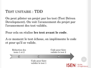 TEST UNITAIRE : TDD
On peut piloter un projet par les test (Test Driven
Development). On voit l’avancement du projet par
l’avancement des test validés.
Pour cela on réalise les test avant le code.
A ce moment le test échoue, on implémente le code
et pour qu’il se valide.
Rédaction des
tests 1 et 2

Code pour faire
valider le test 2

Code pour faire
valider le test 1

11

 