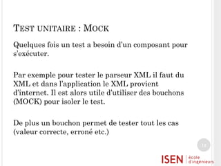 TEST UNITAIRE : MOCK
Quelques fois un test a besoin d’un composant pour
s’exécuter.
Par exemple pour tester le parseur XML il faut du
XML et dans l’application le XML provient
d’internet. Il est alors utile d’utiliser des bouchons
(MOCK) pour isoler le test.

De plus un bouchon permet de tester tout les cas
(valeur correcte, erroné etc.)
12

 