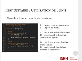 TEST UNITAIRE : UTILISATION DE JUNIT
Nous allons écrire un classe de test très simple.

1 : import pour les assertions
2 : import de Junit
7 : test 1 portant sur la somme
10 : assertion ok si les deux
parties sont égales
14 : test 2 portant sur le début
d’une chaine
16 : assertion ok la méthode
renvoie la valeur vrai
16

 