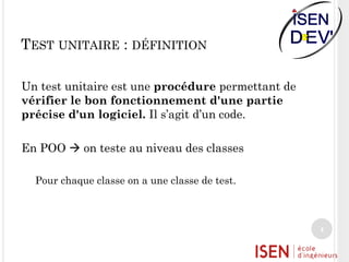 TEST UNITAIRE : DÉFINITION
Un test unitaire est une procédure permettant de
vérifier le bon fonctionnement d'une partie
précise d'un logiciel. Il s’agit d’un code.
En POO  on teste au niveau des classes
Pour chaque classe on a une classe de test.

4

 