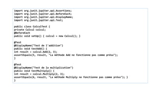 import org.junit.jupiter.api.Assertions;
import org.junit.jupiter.api.BeforeEach;
import org.junit.jupiter.api.DisplayName;
import org.junit.jupiter.api.Test;
public class CalculTest {
private Calcul calcul;
@BeforeEach
public void setUp() { calcul = new Calcul(); }
@Test
@DisplayName("Test de l'addition")
public void testAdd() {
int result = calcul.Add(2, 3);
assertEquals(5, result, "La méthode Add ne fonctionne pas comme prévu");
}
@Test
@DisplayName("Test de la multiplication")
public void testMultiply() {
int result = calcul.Multiply(2, 3);
assertEquals(6, result, "La méthode Multiply ne fonctionne pas comme prévu"); }
}
 