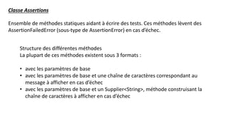 Ensemble de méthodes statiques aidant à écrire des tests. Ces méthodes lèvent des
AssertionFailedError (sous-type de AssertionError) en cas d’échec.
Classe Assertions
Structure des différentes méthodes
La plupart de ces méthodes existent sous 3 formats :
• avec les paramètres de base
• avec les paramètres de base et une chaîne de caractères correspondant au
message à afficher en cas d’échec
• avec les paramètres de base et un Supplier<String>, méthode construisant la
chaîne de caractères à afficher en cas d’échec
 