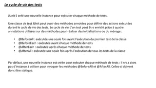 Le cycle de vie des tests
JUnit 5 créé une nouvelle instance pour exécuter chaque méthode de tests.
Une classe de test JUnit peut avoir des méthodes annotées pour définir des actions exécutées
durant le cycle de vie des tests. Le cycle de vie d'un test peut être enrichi grâce à quatre
annotations utilisées sur des méthodes pour réaliser des initialisations ou du ménage :
• @BeforeAll : exécutée une seule fois avant l'exécution du premier test de la classe
• @BeforeEach : exécutée avant chaque méthode de tests
• @AfterEach : exécutée après chaque méthode de tests
• @AfterAll : exécutée une seule fois après l'exécution de tous les tests de la classe
Par défaut, une nouvelle instance est créée pour exécuter chaque méthode de tests : il n'y a alors
pas d'instance à utiliser pour invoquer les méthodes @BeforeAll et @AfterAll. Celles-ci doivent
donc être statique.
 