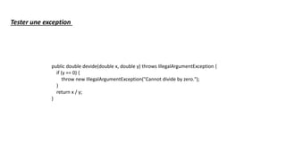 public double devide(double x, double y) throws IllegalArgumentException {
if (y == 0) {
throw new IllegalArgumentException("Cannot divide by zero.");
}
return x / y;
}
Tester une exception
 