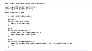 import static org.junit.jupiter.api.Assertions.*;
import org.junit.jupiter.api.BeforeAll;
import org.junit.jupiter.api.Test;
public class CalculTest {
private static Calcul calcul;
@BeforeAll
public static void init() {
calcul = new Calcul();
}
@Test
public void testDevide() {
double result = calcul.devide(10, 5);
assertEquals(2, result, 0.001);
}
@Test
public void testDevideByZero() {
assertThrows(IllegalArgumentException.class, () -> {calcul.devide(10, 0);
});
}
}
 