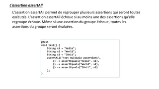 L'assertion assertAll
L'assertion assertAll permet de regrouper plusieurs assertions qui seront toutes
exécutés. L'assertion assertAll échoue si au moins une des assertions qu'elle
regroupe échoue. Même si une assertion du groupe échoue, toutes les
assertions du groupe seront évaluées.
@Test
void test() {
String s1 = "Hello";
String s2 = "World";
String s3 = "JUnit";
assertAll("Test multiple assertions",
() -> assertEquals("Hello", s1),
() -> assertEquals("World", s2),
() -> assertEquals("JUnit", s3)
);
}
 