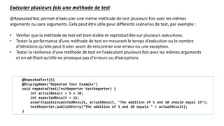 @RepeatedTest permet d'exécuter une même méthode de test plusieurs fois avec les mêmes
arguments ou sans arguments. Cela peut être utile pour différents scénarios de test, par exemple :
• Vérifier que la méthode de test est bien stable et reproductible sur plusieurs exécutions.
• Tester la performance d'une méthode de test en mesurant le temps d'exécution ou le nombre
d'itérations qu'elle peut traiter avant de rencontrer une erreur ou une exception.
• Tester la résilience d'une méthode de test en l'exécutant plusieurs fois avec les mêmes arguments
et en vérifiant qu'elle ne provoque pas d'erreurs ou d'exceptions.
Exécuter plusieurs fois une méthode de test
@RepeatedTest(5)
@DisplayName("Repeated Test Example")
void repeatedTest(TestReporter testReporter) {
int actualResult = 5 + 10;
int expectedResult = 15;
assertEquals(expectedResult, actualResult, "The addition of 5 and 10 should equal 15");
testReporter.publishEntry("The addition of 5 and 10 equals " + actualResult);
}
 