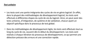• Les tests sont une partie intégrante des cycles de vie en génie logiciel. En effet,
dans la plupart des méthodologies de développement logiciel, les tests sont
effectués à différentes étapes du cycle de vie du logiciel. Ainsi, on peut avoir des
tests unitaires, d'intégration, de système et de validation, chacun ayant un
objectif spécifique dans le processus de test global.
• Dans les méthodologies de développement Agile, les tests sont effectués tout au
long du cycle de vie, souvent dès le début du développement. Les tests sont
réalisés à chaque itération du processus de développement, ce qui permet une
détection précoce des erreurs et une correction rapide.
Test unitaire
 