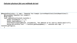 @RepeatedTest(value = 5, name = "Repeated Test Example {currentRepetition}/{totalRepetitions}")
@DisplayName("Repeated Test Example")
@Tag("tag1")
void repeatedTest(TestInfo testInfo) {
double actualResult = 1 + 2;
double expectedResult = 3;
assertEquals(expectedResult, actualResult, "The addition of 0.1 and 0.2 should equal 0.3");
System.out.println("Test " + testInfo.getDisplayName() + " executed with tags " +
testInfo.getTags());
}
Exécuter plusieurs fois une méthode de test
 