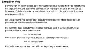 L'annotation @Tag est utilisée pour marquer une classe ou une méthode de test avec
des tags, qui sont des étiquettes permettant de regrouper les tests en fonction de
leur objectif, de leur portée, de leur niveau de priorité, ou de tout autre critère que
vous pouvez définir.
Les tags peuvent être utilisés pour exécuter une sélection de tests spécifiques ou
pour exclure certains tests lors de l'exécution.
L'annotation @Tag
Par exemple, pour exécuter tous les tests marqués avec le tag integration, vous
pouvez utiliser la commande suivante :
mvn test -Dgroups=tag1
Si vous avez plusieurs tags, vous pouvez les séparer par une virgule :
mvn test -Dgroups=tag1,tag2
Cela exécutera tous les tests associés aux tags integration et smoke.
 