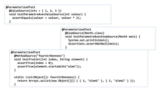 @ParameterizedTest
@ValueSource(ints = { 1, 2, 3 })
void testParametreAvecValueSource(int valeur) {
assertEquals(valeur + valeur, valeur * 2);
}
@ParameterizedTest
@EnumSource(Month.class)
void testParametreAvecEnumSource(Month mois) {
System.out.println(mois);
Assertions.assertNotNull(mois);
}
@ParameterizedTest
@MethodSource("fournirDonnees")
void testTraiter(int index, String element) {
assertTrue(index > 0);
assertTrue(element.startsWith("elem"));
}
static List<Object[]> fournirDonnees() {
return Arrays.asList(new Object[][] { { 1, "elem1" }, { 2, "elem2" } });
}
 