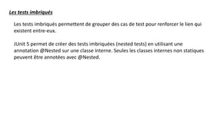 Les tests imbriqués
Les tests imbriqués permettent de grouper des cas de test pour renforcer le lien qui
existent entre-eux.
JUnit 5 permet de créer des tests imbriquées (nested tests) en utilisant une
annotation @Nested sur une classe interne. Seules les classes internes non statiques
peuvent être annotées avec @Nested.
 