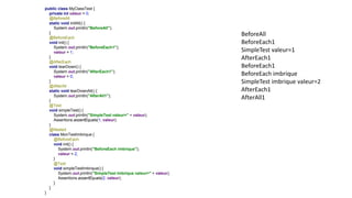 public class MyClassTest {
private int valeur = 0;
@BeforeAll
static void initAll() {
System.out.println("BeforeAll");
}
@BeforeEach
void init() {
System.out.println("BeforeEach1");
valeur = 1;
}
@AfterEach
void tearDown() {
System.out.println("AfterEach1");
valeur = 0;
}
@AfterAll
static void tearDownAll() {
System.out.println("AfterAll1");
}
@Test
void simpleTest() {
System.out.println("SimpleTest valeur=" + valeur);
Assertions.assertEquals(1, valeur);
}
@Nested
class MonTestImbrique {
@BeforeEach
void init() {
System.out.println("BeforeEach imbrique");
valeur = 2;
}
@Test
void simpleTestImbrique() {
System.out.println("SimpleTest imbrique valeur=" + valeur);
Assertions.assertEquals(2, valeur);
}
}
}
BeforeAll
BeforeEach1
SimpleTest valeur=1
AfterEach1
BeforeEach1
BeforeEach imbrique
SimpleTest imbrique valeur=2
AfterEach1
AfterAll1
 