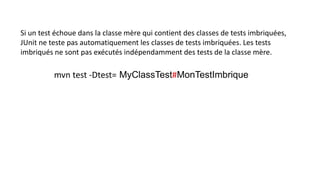 Si un test échoue dans la classe mère qui contient des classes de tests imbriquées,
JUnit ne teste pas automatiquement les classes de tests imbriquées. Les tests
imbriqués ne sont pas exécutés indépendamment des tests de la classe mère.
mvn test -Dtest= MyClassTest#MonTestImbrique
 