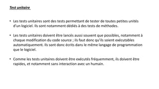 • Les tests unitaires sont des tests permettant de tester de toutes petites unités
d’un logiciel. Ils sont notamment dédiés à des tests de méthodes.
• Les tests unitaires doivent être lancés aussi souvent que possibles, notamment à
chaque modification du code source ; ils faut donc qu’ils soient exécutables
automatiquement. Ils sont donc écrits dans le même langage de programmation
que le logiciel.
• Comme les tests unitaires doivent être exécutés fréquemment, ils doivent être
rapides, et notamment sans interaction avec un humain.
Test unitaire
 