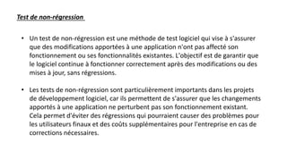 • Un test de non-régression est une méthode de test logiciel qui vise à s'assurer
que des modifications apportées à une application n'ont pas affecté son
fonctionnement ou ses fonctionnalités existantes. L'objectif est de garantir que
le logiciel continue à fonctionner correctement après des modifications ou des
mises à jour, sans régressions.
• Les tests de non-régression sont particulièrement importants dans les projets
de développement logiciel, car ils permettent de s'assurer que les changements
apportés à une application ne perturbent pas son fonctionnement existant.
Cela permet d'éviter des régressions qui pourraient causer des problèmes pour
les utilisateurs finaux et des coûts supplémentaires pour l'entreprise en cas de
corrections nécessaires.
Test de non-régression
 