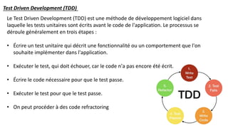 Le Test Driven Development (TDD) est une méthode de développement logiciel dans
laquelle les tests unitaires sont écrits avant le code de l'application. Le processus se
déroule généralement en trois étapes :
• Écrire un test unitaire qui décrit une fonctionnalité ou un comportement que l'on
souhaite implémenter dans l'application.
• Exécuter le test, qui doit échouer, car le code n'a pas encore été écrit.
• Écrire le code nécessaire pour que le test passe.
• Exécuter le test pour que le test passe.
• On peut procéder à des code refractoring
Test Driven Development (TDD)
 