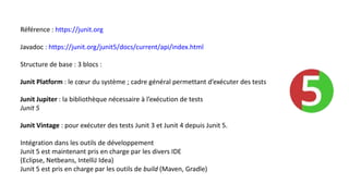 Référence : https://junit.org
Javadoc : https://junit.org/junit5/docs/current/api/index.html
Structure de base : 3 blocs :
Junit Platform : le cœur du système ; cadre général permettant d’exécuter des tests
Junit Jupiter : la bibliothèque nécessaire à l’exécution de tests
Junit 5
Junit Vintage : pour exécuter des tests Junit 3 et Junit 4 depuis Junit 5.
Intégration dans les outils de développement
Junit 5 est maintenant pris en charge par les divers IDE
(Eclipse, Netbeans, IntelliJ Idea)
Junit 5 est pris en charge par les outils de build (Maven, Gradle)
 