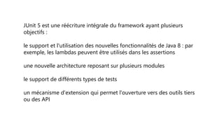 JUnit 5 est une réécriture intégrale du framework ayant plusieurs
objectifs :
le support et l'utilisation des nouvelles fonctionnalités de Java 8 : par
exemple, les lambdas peuvent être utilisés dans les assertions
une nouvelle architecture reposant sur plusieurs modules
le support de différents types de tests
un mécanisme d'extension qui permet l'ouverture vers des outils tiers
ou des API
 