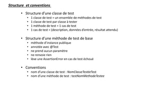 • Structure d’une classe de test
• 1 classe de test = un ensemble de méthodes de test
• 1 classe de test par classe à tester
• 1 méthode de test = 1 cas de test
• 1 cas de test = (description, données d’entrée, résultat attendu)
• Structure d’une méthode de test de base
• méthode d’instance publique
• annotée avec @Test
• ne prend aucun paramètre
• ne renvoie rien
• lève une AssertionError en cas de test échoué
• Conventions
• nom d’une classe de test : NomClasseTestéeTest
• nom d’une méthode de test : testNomMethodeTestee
Structure et conventions
 
