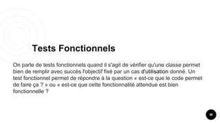 Tests Fonctionnels
10
On parle de tests fonctionnels quand il s'agit de vérifier qu'une classe permet
bien de remplir avec succès l'objectif fixé par un cas d'utilisation donné. Un
test fonctionnel permet de répondre à la question « est-ce que le code permet
de faire ça ? » ou « est-ce que cette fonctionnalité attendue est bien
fonctionnelle ?
 