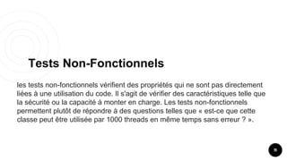 Tests Non-Fonctionnels
11
les tests non-fonctionnels vérifient des propriétés qui ne sont pas directement
liées à une utilisation du code. Il s'agit de vérifier des caractéristiques telle que
la sécurité ou la capacité à monter en charge. Les tests non-fonctionnels
permettent plutôt de répondre à des questions telles que « est-ce que cette
classe peut être utilisée par 1000 threads en même temps sans erreur ? ».
 