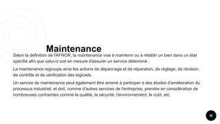 Maintenance
12
Selon la définition de l'AFNOR, la maintenance vise à maintenir ou à rétablir un bien dans un état
spécifié afin que celui-ci soit en mesure d'assurer un service déterminé .
La maintenance regroupe ainsi les actions de dépannage et de réparation, de réglage, de révision,
de contrôle et de vérification des logiciels.
Un service de maintenance peut également être amené à participer à des études d'amélioration du
processus industriel, et doit, comme d'autres services de l'entreprise, prendre en considération de
nombreuses contraintes comme la qualité, la sécurité, l'environnement, le coût, etc.
 