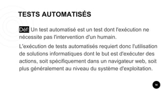 TESTS AUTOMATISÉS
14
Déf: Un test automatisé est un test dont l'exécution ne
nécessite pas l'intervention d'un humain.
L'exécution de tests automatisés requiert donc l'utilisation
de solutions informatiques dont le but est d'exécuter des
actions, soit spécifiquement dans un navigateur web, soit
plus généralement au niveau du système d'exploitation.
 